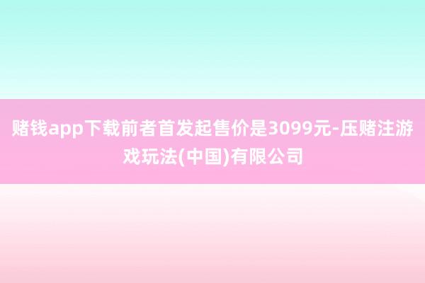 赌钱app下载前者首发起售价是3099元-压赌注游戏玩法(中国)有限公司