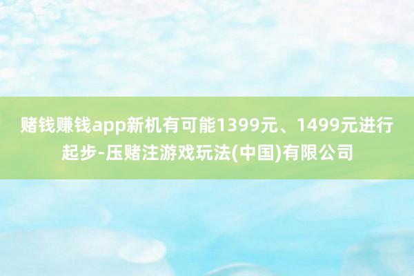 赌钱赚钱app新机有可能1399元、1499元进行起步-压赌注游戏玩法(中国)有限公司