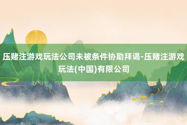 压赌注游戏玩法公司未被条件协助拜谒-压赌注游戏玩法(中国)有限公司