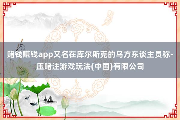 赌钱赚钱app又名在库尔斯克的乌方东谈主员称-压赌注游戏玩法(中国)有限公司