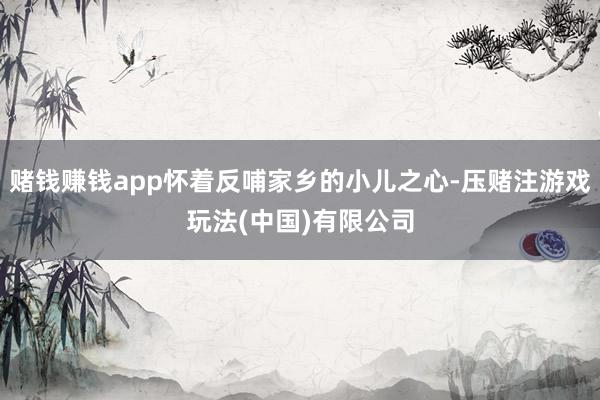 赌钱赚钱app怀着反哺家乡的小儿之心-压赌注游戏玩法(中国)有限公司