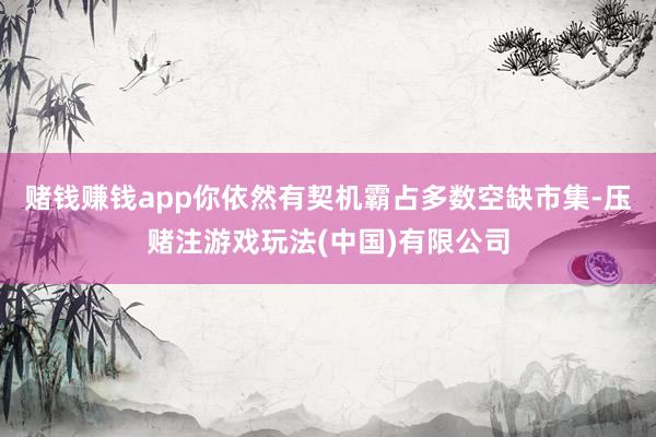 赌钱赚钱app你依然有契机霸占多数空缺市集-压赌注游戏玩法(中国)有限公司