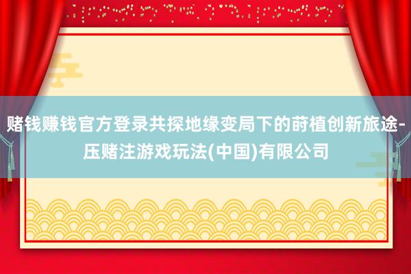 赌钱赚钱官方登录共探地缘变局下的莳植创新旅途-压赌注游戏玩法(中国)有限公司