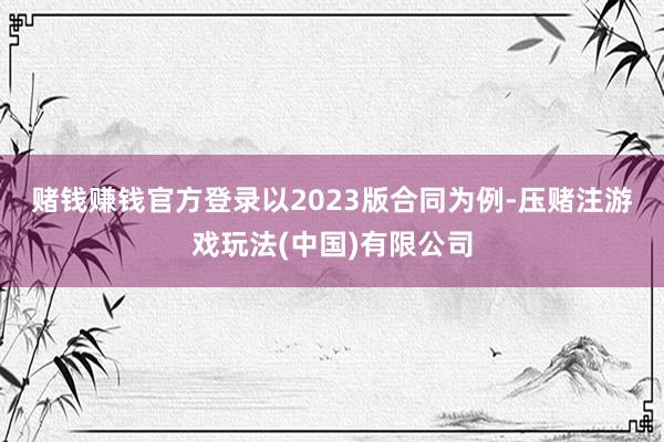 赌钱赚钱官方登录　　以2023版合同为例-压赌注游戏玩法(中国)有限公司