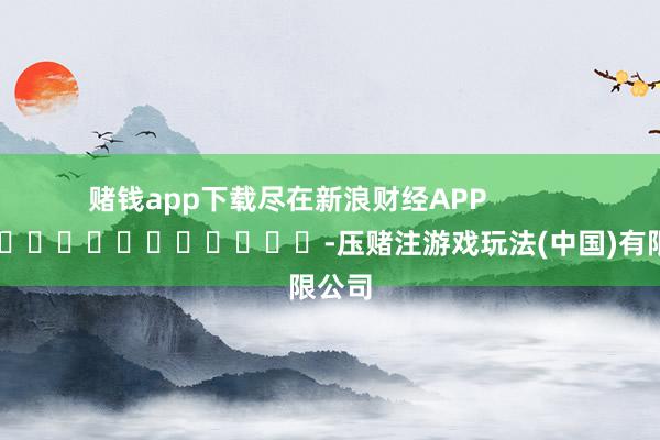 赌钱app下载尽在新浪财经APP            													-压赌注游戏玩法(中国)有限公司