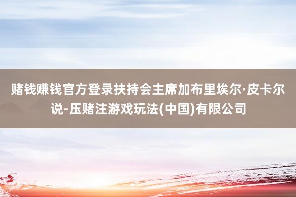 赌钱赚钱官方登录　　扶持会主席加布里埃尔·皮卡尔说-压赌注游戏玩法(中国)有限公司