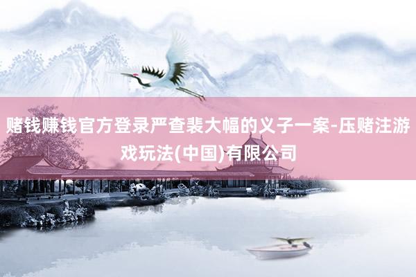 赌钱赚钱官方登录严查裴大幅的义子一案-压赌注游戏玩法(中国)有限公司