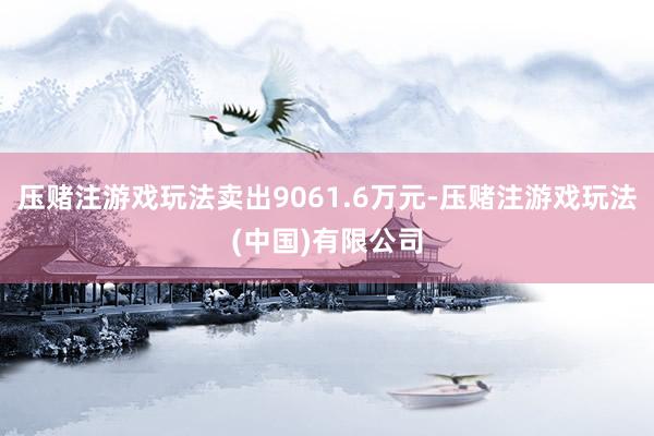压赌注游戏玩法卖出9061.6万元-压赌注游戏玩法(中国)有限公司