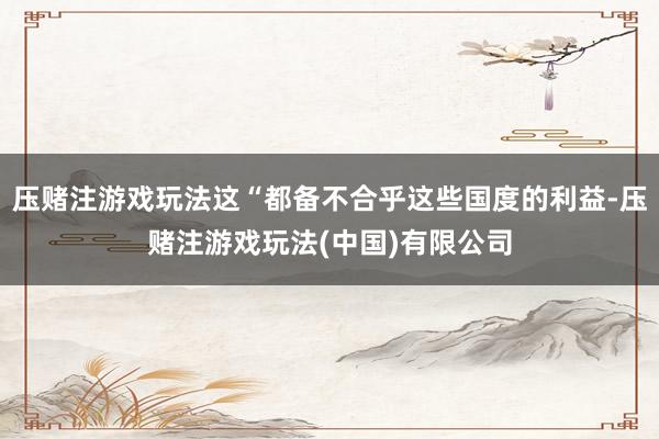 压赌注游戏玩法这“都备不合乎这些国度的利益-压赌注游戏玩法(中国)有限公司