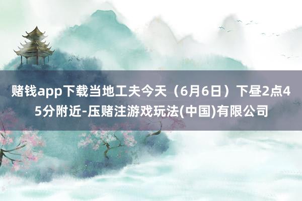 赌钱app下载当地工夫今天（6月6日）下昼2点45分附近-压赌注游戏玩法(中国)有限公司