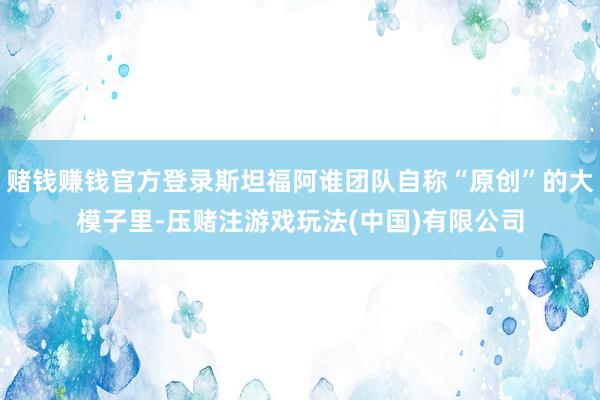 赌钱赚钱官方登录斯坦福阿谁团队自称“原创”的大模子里-压赌注游戏玩法(中国)有限公司
