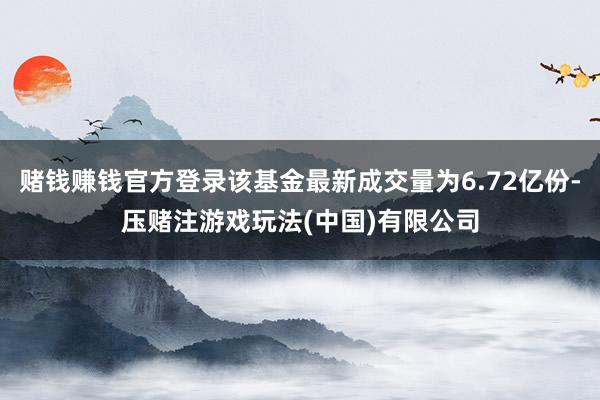 赌钱赚钱官方登录该基金最新成交量为6.72亿份-压赌注游戏玩法(中国)有限公司
