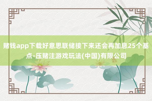 赌钱app下载好意思联储接下来还会再加息25个基点-压赌注游戏玩法(中国)有限公司