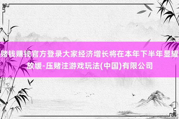 赌钱赚钱官方登录大家经济增长将在本年下半年显耀放缓-压赌注游戏玩法(中国)有限公司
