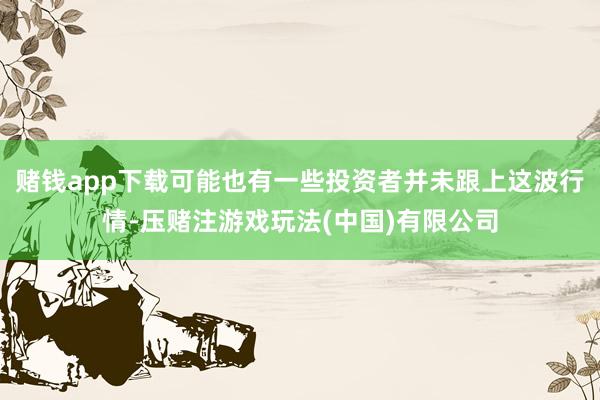 赌钱app下载可能也有一些投资者并未跟上这波行情-压赌注游戏玩法(中国)有限公司