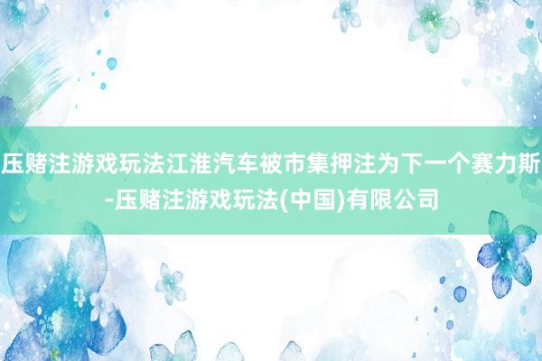 压赌注游戏玩法江淮汽车被市集押注为下一个赛力斯-压赌注游戏玩法(中国)有限公司