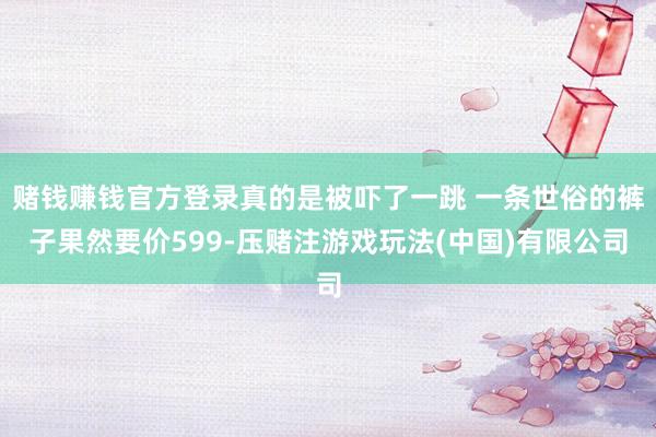赌钱赚钱官方登录真的是被吓了一跳 一条世俗的裤子果然要价599-压赌注游戏玩法(中国)有限公司
