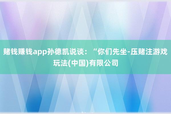 赌钱赚钱app孙德凯说谈：“你们先坐-压赌注游戏玩法(中国)有限公司
