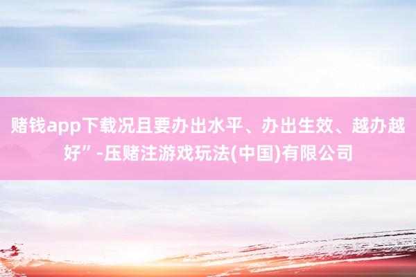 赌钱app下载况且要办出水平、办出生效、越办越好”-压赌注游戏玩法(中国)有限公司