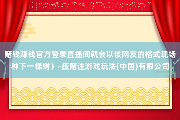 赌钱赚钱官方登录直播间就会以该网友的格式现场种下一棵树）-压赌注游戏玩法(中国)有限公司