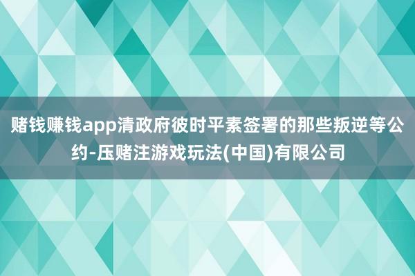 赌钱赚钱app清政府彼时平素签署的那些叛逆等公约-压赌注游戏玩法(中国)有限公司