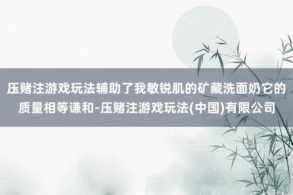压赌注游戏玩法辅助了我敏锐肌的矿藏洗面奶它的质量相等谦和-压赌注游戏玩法(中国)有限公司