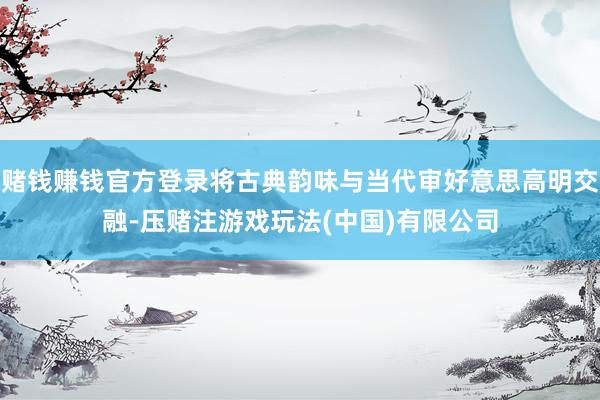 赌钱赚钱官方登录将古典韵味与当代审好意思高明交融-压赌注游戏玩法(中国)有限公司