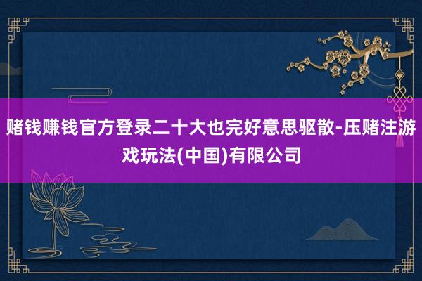 赌钱赚钱官方登录二十大也完好意思驱散-压赌注游戏玩法(中国)有限公司