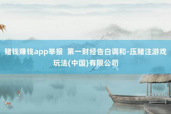 赌钱赚钱app举报  第一财经告白调和-压赌注游戏玩法(中国)有限公司