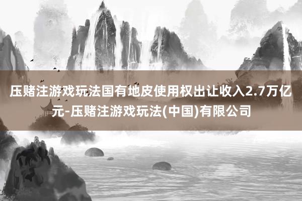 压赌注游戏玩法国有地皮使用权出让收入2.7万亿元-压赌注游戏玩法(中国)有限公司