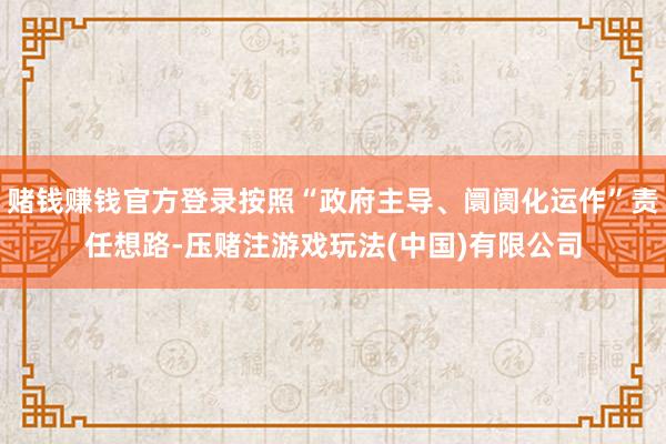 赌钱赚钱官方登录按照“政府主导、阛阓化运作”责任想路-压赌注游戏玩法(中国)有限公司