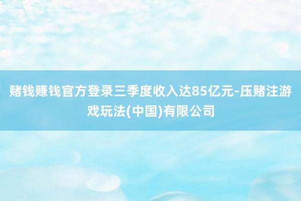 赌钱赚钱官方登录三季度收入达85亿元-压赌注游戏玩法(中国)有限公司