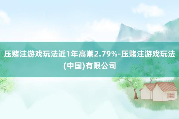 压赌注游戏玩法近1年高潮2.79%-压赌注游戏玩法(中国)有限公司