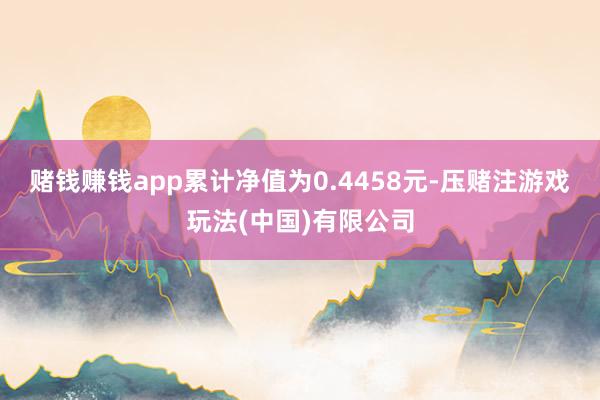 赌钱赚钱app累计净值为0.4458元-压赌注游戏玩法(中国)有限公司