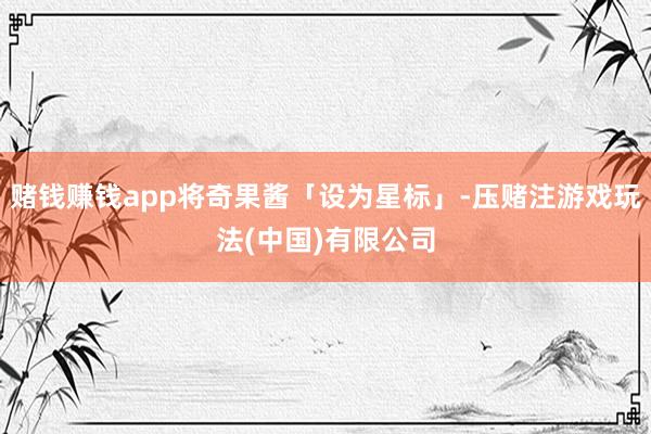赌钱赚钱app将奇果酱「设为星标」-压赌注游戏玩法(中国)有限公司