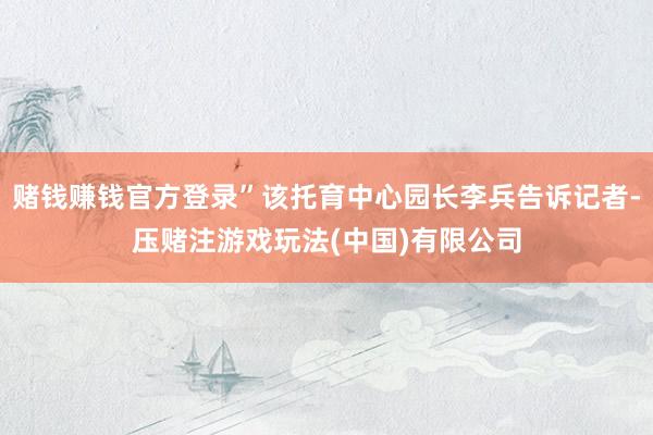 赌钱赚钱官方登录”该托育中心园长李兵告诉记者-压赌注游戏玩法(中国)有限公司