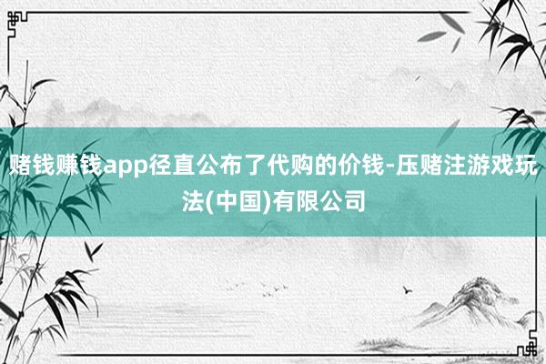 赌钱赚钱app径直公布了代购的价钱-压赌注游戏玩法(中国)有限公司