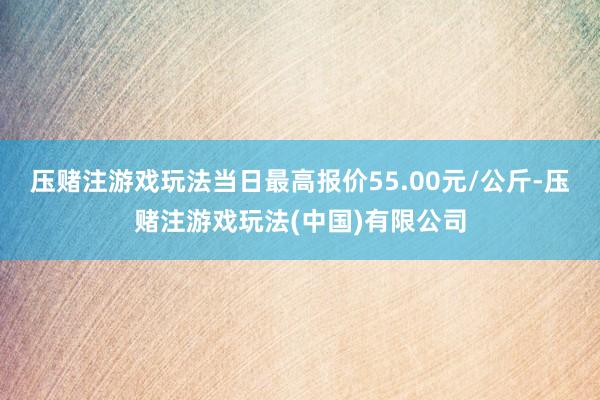 压赌注游戏玩法当日最高报价55.00元/公斤-压赌注游戏玩法(中国)有限公司