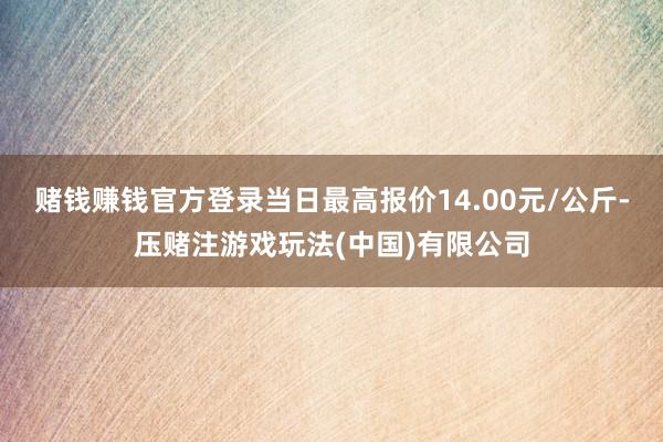 赌钱赚钱官方登录当日最高报价14.00元/公斤-压赌注游戏玩法(中国)有限公司