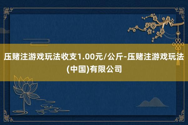压赌注游戏玩法收支1.00元/公斤-压赌注游戏玩法(中国)有限公司