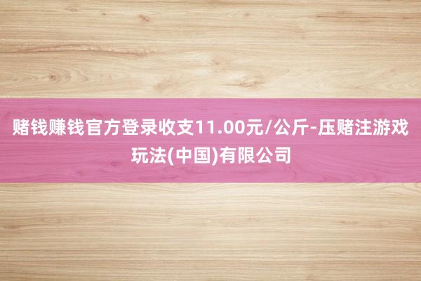 赌钱赚钱官方登录收支11.00元/公斤-压赌注游戏玩法(中国)有限公司