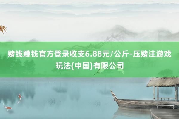 赌钱赚钱官方登录收支6.88元/公斤-压赌注游戏玩法(中国)有限公司
