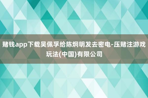 赌钱app下载吴佩孚给陈炯明发去密电-压赌注游戏玩法(中国)有限公司