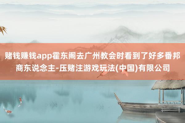 赌钱赚钱app霍东阁去广州教会时看到了好多番邦商东说念主-压赌注游戏玩法(中国)有限公司