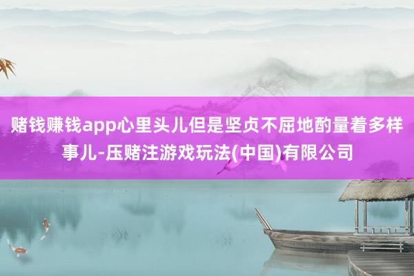 赌钱赚钱app心里头儿但是坚贞不屈地酌量着多样事儿-压赌注游戏玩法(中国)有限公司