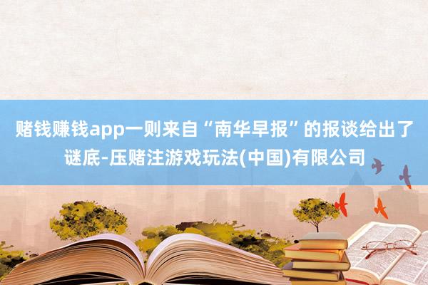 赌钱赚钱app一则来自“南华早报”的报谈给出了谜底-压赌注游戏玩法(中国)有限公司