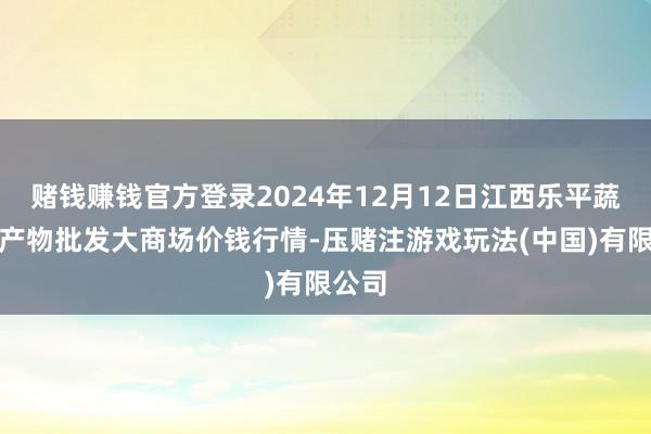 赌钱赚钱官方登录2024年12月12日江西乐平蔬菜农产物批发大商场价钱行情-压赌注游戏玩法(中国)有限公司