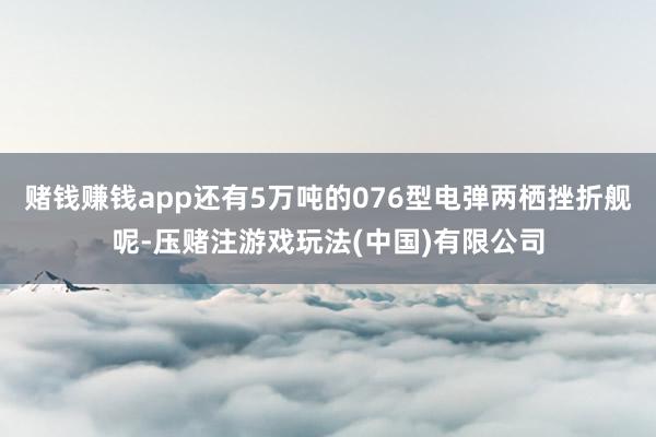 赌钱赚钱app还有5万吨的076型电弹两栖挫折舰呢-压赌注游戏玩法(中国)有限公司