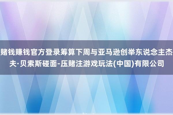 赌钱赚钱官方登录筹算下周与亚马逊创举东说念主杰夫·贝索斯碰面-压赌注游戏玩法(中国)有限公司