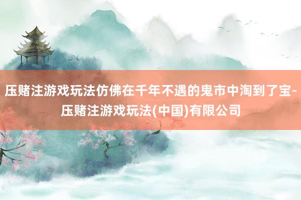 压赌注游戏玩法仿佛在千年不遇的鬼市中淘到了宝-压赌注游戏玩法(中国)有限公司